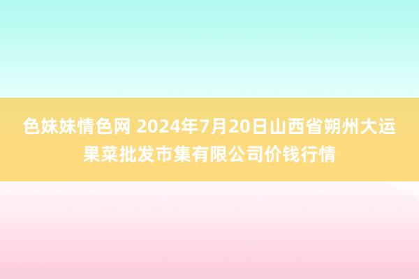 色妹妹情色网 2024年7月20日山西省朔州大运果菜批发市集有限公司价钱行情