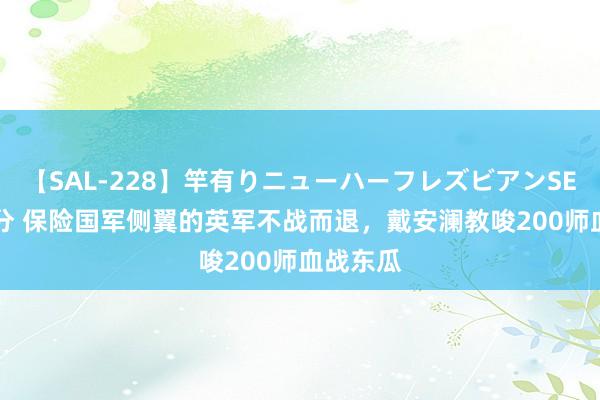 【SAL-228】竿有りニューハーフレズビアンSEX1125分 保险国军侧翼的英军不战而退，戴安澜教唆200师血战东瓜