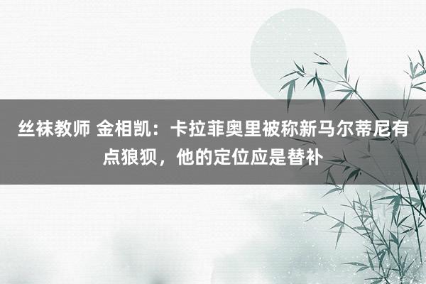 丝袜教师 金相凯：卡拉菲奥里被称新马尔蒂尼有点狼狈，他的定位应是替补