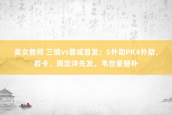 美女教师 三镇vs蓉城首发：5外助PK4外助，若卡、周定洋先发，韦世豪替补