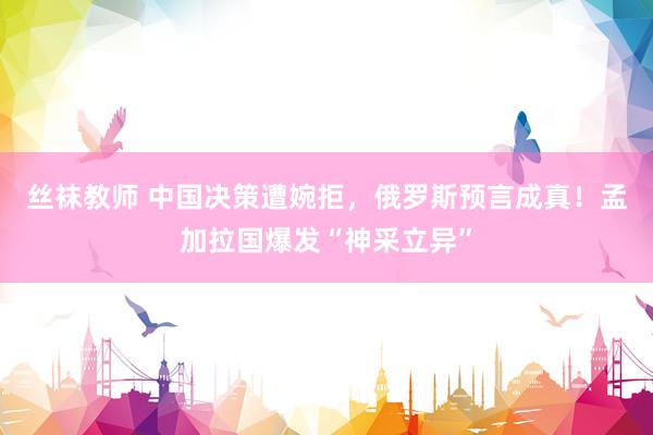 丝袜教师 中国决策遭婉拒，俄罗斯预言成真！孟加拉国爆发“神采立异”