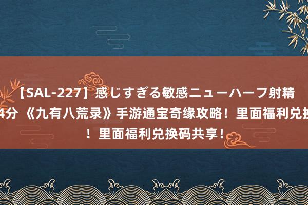 【SAL-227】感じすぎる敏感ニューハーフ射精SEX1124分 《九有八荒录》手游通宝奇缘攻略！里面福利兑换码共享！
