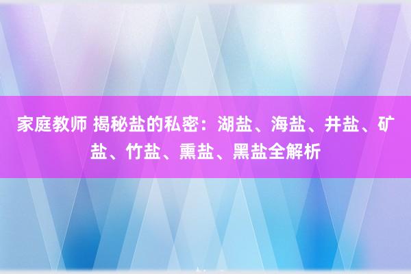 家庭教师 揭秘盐的私密：湖盐、海盐、井盐、矿盐、竹盐、熏盐、黑盐全解析