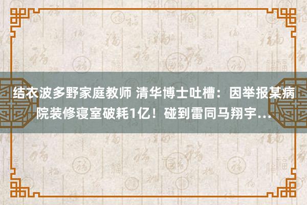 结衣波多野家庭教师 清华博士吐槽：因举报某病院装修寝室破耗1亿！碰到雷同马翔宇…