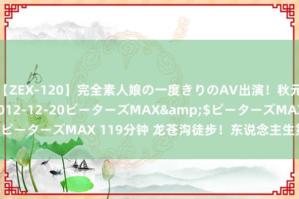 【ZEX-120】完全素人娘の一度きりのAV出演！秋元奈美</a>2012-12-20ピーターズMAX&$ピーターズMAX 119分钟 龙苍沟徒步！东说念主生第一个十公里✅