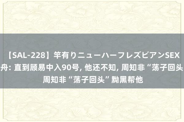 【SAL-228】竿有りニューハーフレズビアンSEX1125分 孤舟: 直到顾易中入90号, 他还不知, 周知非“荡子回头”黝黑帮他