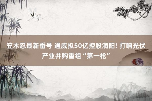 笠木忍最新番号 通威拟50亿控股润阳! 打响光伏产业并购重组“第一枪”
