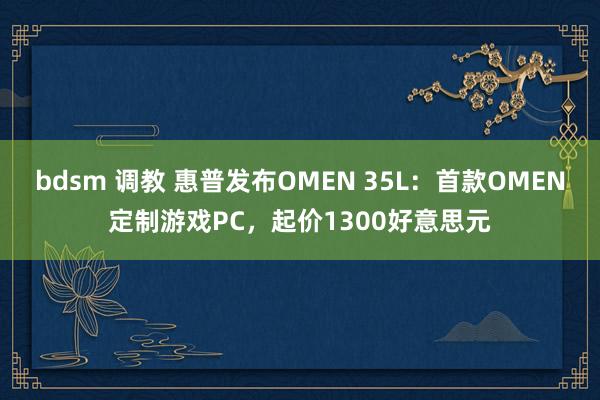 bdsm 调教 惠普发布OMEN 35L：首款OMEN定制游戏PC，起价1300好意思元