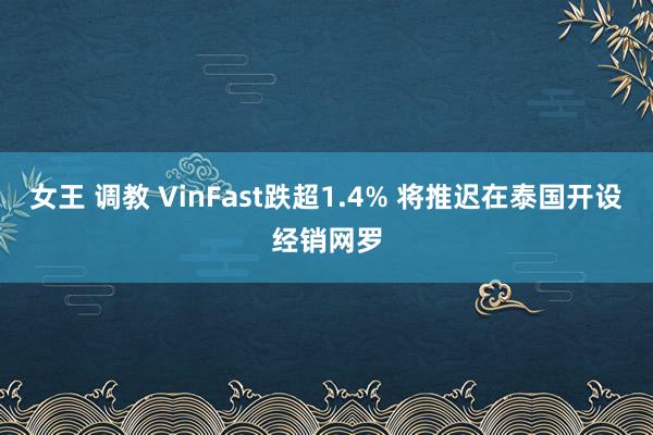 女王 调教 VinFast跌超1.4% 将推迟在泰国开设经销网罗