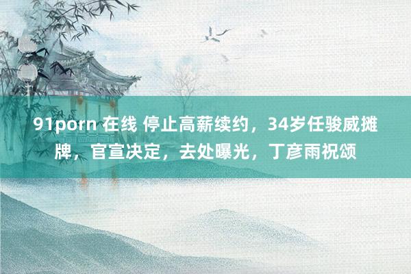 91porn 在线 停止高薪续约，34岁任骏威摊牌，官宣决定，去处曝光，丁彦雨祝颂
