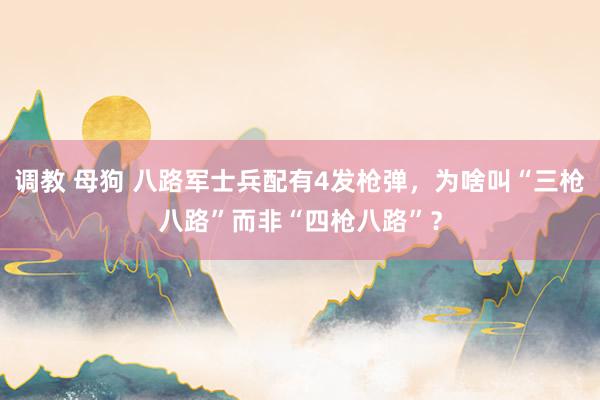 调教 母狗 八路军士兵配有4发枪弹，为啥叫“三枪八路”而非“四枪八路”？