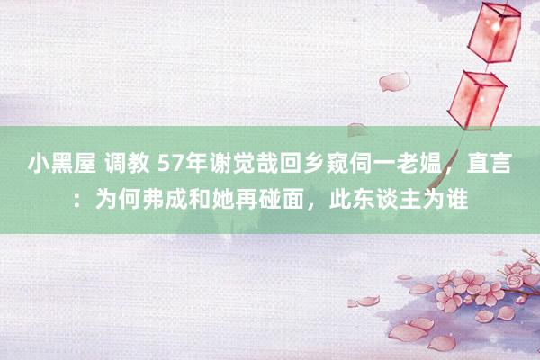 小黑屋 调教 57年谢觉哉回乡窥伺一老媪，直言：为何弗成和她再碰面，此东谈主为谁