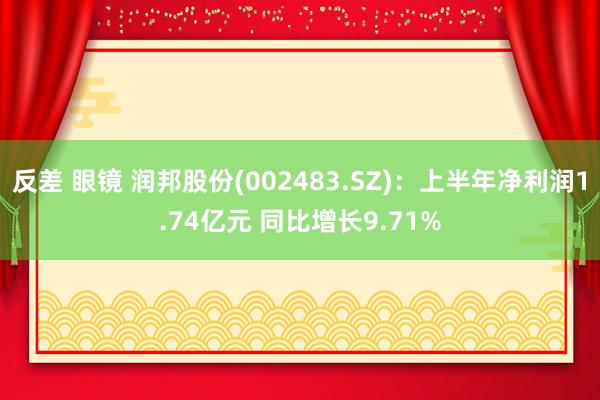 反差 眼镜 润邦股份(002483.SZ)：上半年净利润1.74亿元 同比增长9.71%