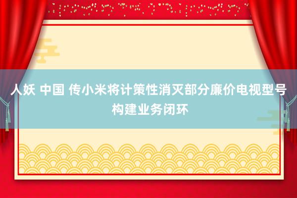 人妖 中国 传小米将计策性消灭部分廉价电视型号 构建业务闭环