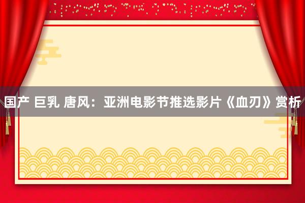 国产 巨乳 唐风：亚洲电影节推选影片《血刃》赏析