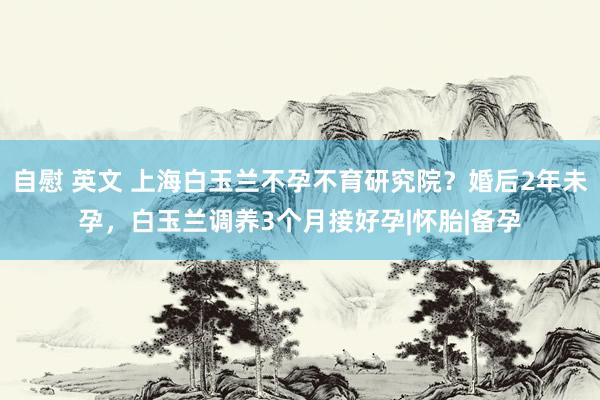 自慰 英文 上海白玉兰不孕不育研究院？婚后2年未孕，白玉兰调养3个月接好孕|怀胎|备孕
