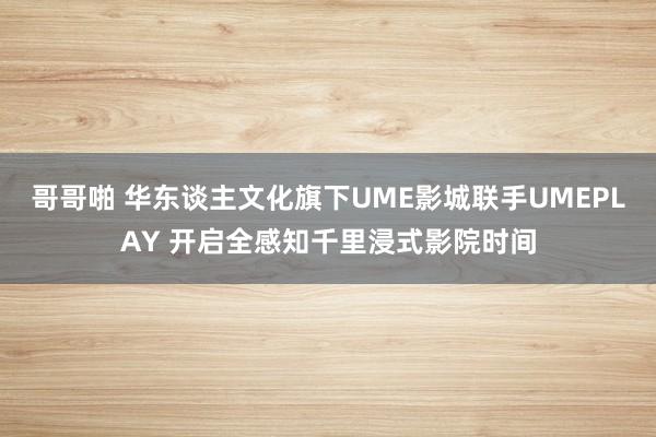 哥哥啪 华东谈主文化旗下UME影城联手UMEPLAY 开启全感知千里浸式影院时间