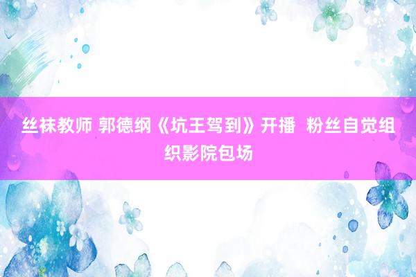 丝袜教师 郭德纲《坑王驾到》开播  粉丝自觉组织影院包场