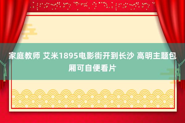 家庭教师 艾米1895电影街开到长沙 高明主题包厢可自便看片