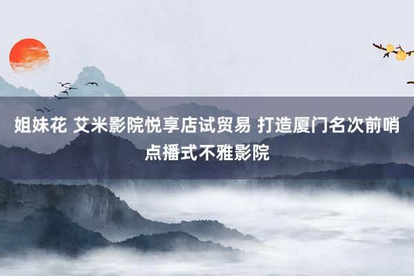 姐妹花 艾米影院悦享店试贸易 打造厦门名次前哨点播式不雅影院