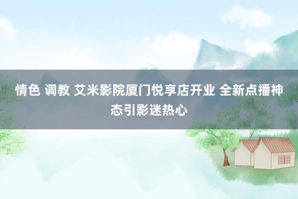 情色 调教 艾米影院厦门悦享店开业 全新点播神态引影迷热心