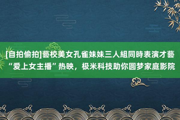 [自拍偷拍]藝校美女孔雀妹妹三人組同時表演才藝 “爱上女主播”热映，极米科技助你圆梦家庭影院