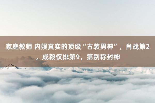 家庭教师 内娱真实的顶级“古装男神”，肖战第2，成毅仅排第9，第别称封神