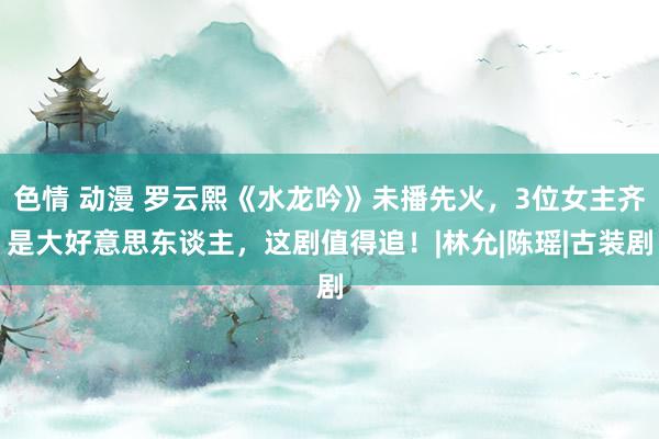 色情 动漫 罗云熙《水龙吟》未播先火，3位女主齐是大好意思东谈主，这剧值得追！|林允|陈瑶|古装剧