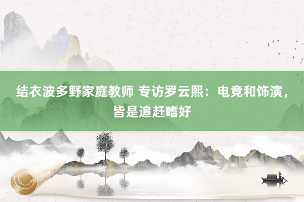 结衣波多野家庭教师 专访罗云熙：电竞和饰演，皆是追赶嗜好