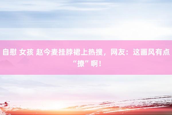自慰 女孩 赵今麦挂脖裙上热搜，网友：这画风有点“撩”啊！