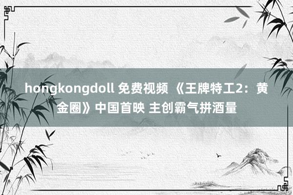 hongkongdoll 免费视频 《王牌特工2:黄金圈》中国首映 主创霸气拼酒量