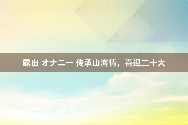 露出 オナニー 传承山海情，喜迎二十大
