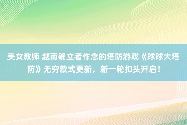 美女教师 越南确立者作念的塔防游戏《球球大塔防》无穷款式更新，新一轮扣头开启！