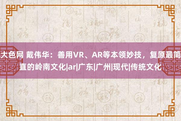 大色网 戴伟华：善用VR、AR等本领妙技，复原最简直的岭南文化|ar|广东|广州|现代|传统文化