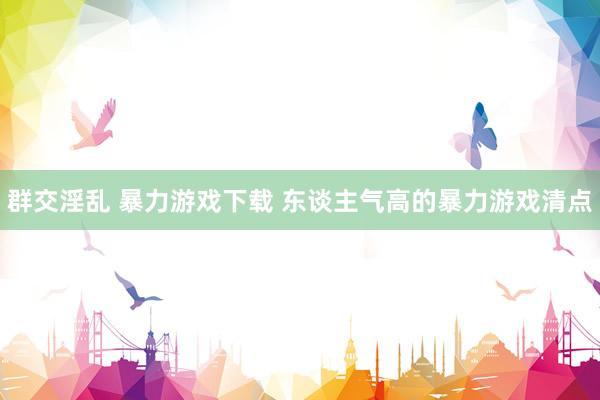 群交淫乱 暴力游戏下载 东谈主气高的暴力游戏清点