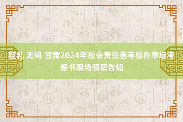 巨乳 无码 甘肃2024年社会责任者考验办事经考据书现场领取告知