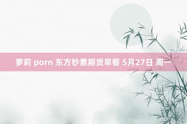 萝莉 porn 东方钞票期货早餐 5月27日 周一