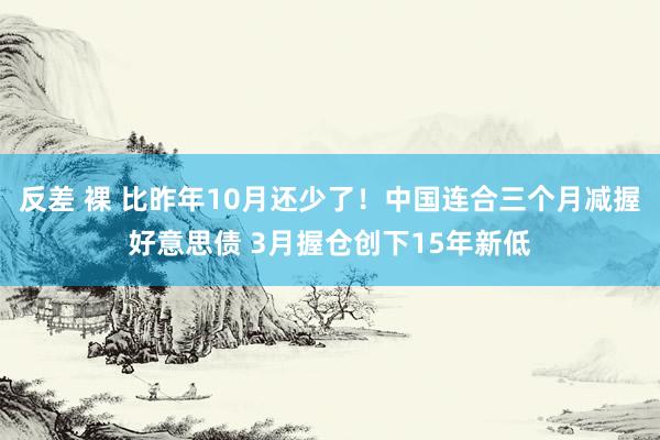 反差 裸 比昨年10月还少了！中国连合三个月减握好意思债 3月握仓创下15年新低