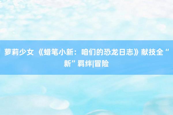 萝莉少女 《蜡笔小新：咱们的恐龙日志》献技全“新”羁绊|冒险