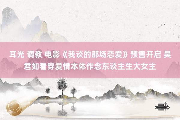 耳光 调教 电影《我谈的那场恋爱》预售开启 吴君如看穿爱情本体作念东谈主生大女主