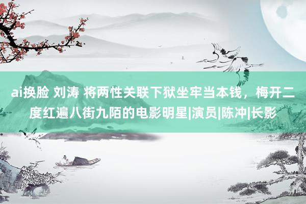 ai换脸 刘涛 将两性关联下狱坐牢当本钱，梅开二度红遍八街九陌的电影明星|演员|陈冲|长影