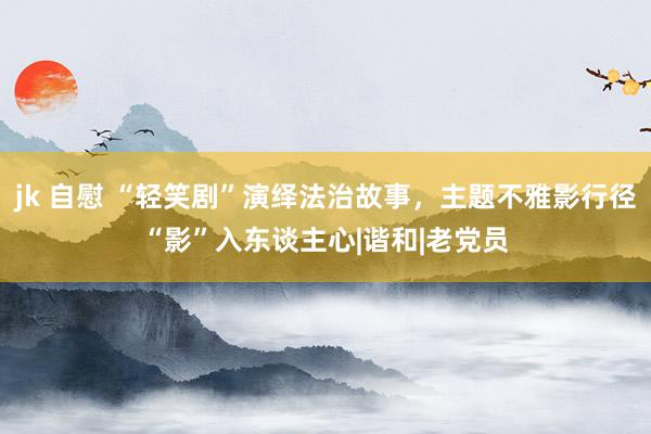 jk 自慰 “轻笑剧”演绎法治故事，主题不雅影行径“影”入东谈主心|谐和|老党员