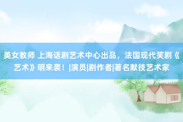 美女教师 上海话剧艺术中心出品，法国现代笑剧《艺术》明来袭！|演员|剧作者|著名献技艺术家
