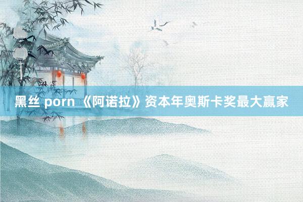黑丝 porn 《阿诺拉》资本年奥斯卡奖最大赢家