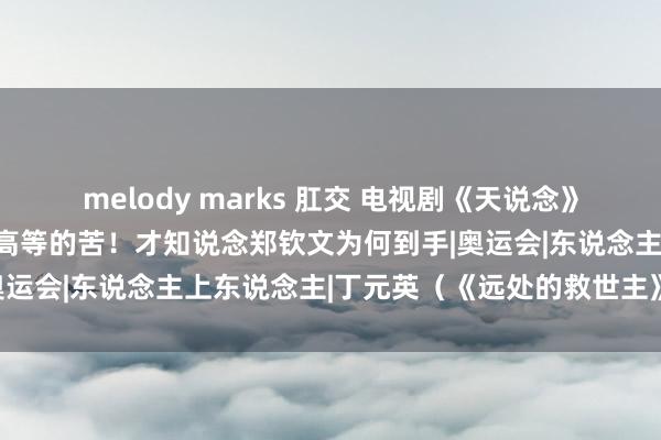 melody marks 肛交 电视剧《天说念》丁元英：东说念主必须吃高等的苦！才知说念郑钦文为何到手|奥运会|东说念主上东说念主|丁元英（《远处的救世主》男主角）