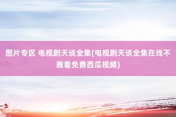 图片专区 电视剧天谈全集(电视剧天谈全集在线不雅看免费西瓜视频)