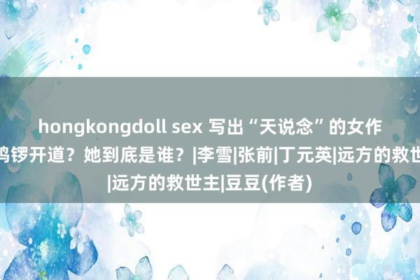 hongkongdoll sex 写出“天说念”的女作者豆豆，为何鸣锣开道？她到底是谁？|李雪|张前|丁元英|远方的救世主|豆豆(作者)