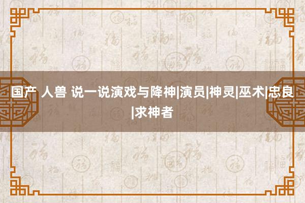 国产 人兽 说一说演戏与降神|演员|神灵|巫术|忠良|求神者