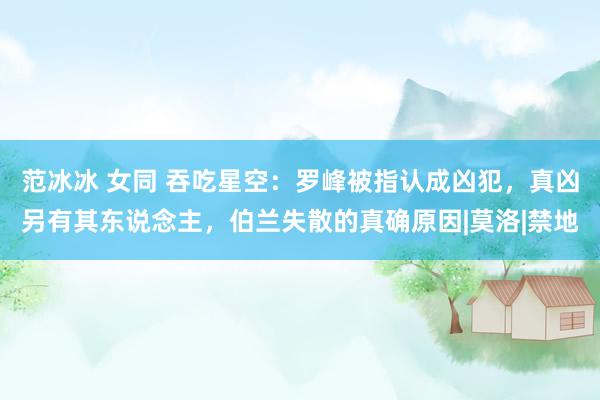 范冰冰 女同 吞吃星空：罗峰被指认成凶犯，真凶另有其东说念主，伯兰失散的真确原因|莫洛|禁地
