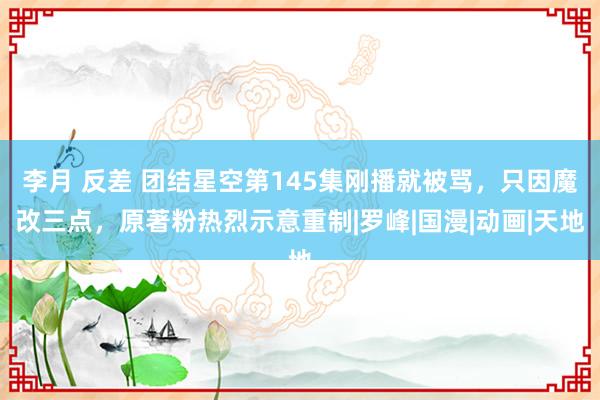 李月 反差 团结星空第145集刚播就被骂，只因魔改三点，原著粉热烈示意重制|罗峰|国漫|动画|天地